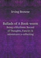 Ballads of a Book-Worm: Being a Rhythmic Record of Thoughts, Fancies & Adventures A-Collecting 1356457762 Book Cover