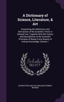 A Dictionary of Science, Literature, & Art: Comprising the Definitions and Derivations of the Scientific Terms in General Use, Together with the History and Descriptions of the Scientific Principles o 1377961443 Book Cover