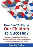 How Can We Equip Our Children to Succeed?: Empower, Enable and Equip Our Children to Develop the Attitudes, Thinking and Behaviours to Learn, Achieve and Be All They Can Be! 0992667801 Book Cover