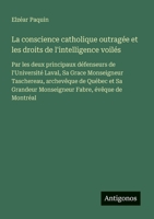 La conscience catholique outragée et les droits de l'intelligence voilés: Par les deux principaux défenseurs de l'Université Laval, Sa Grace ... Fabre, évêque de Montréal (French Edition) 3563207925 Book Cover