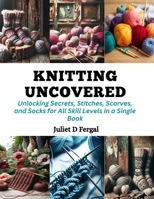 Knitting Uncovered: Unlocking Secrets, Stitches, Scarves, and Socks for All Skill Levels in a Single Book B0CQPRS9HT Book Cover