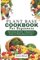 Plant Based Cookbook for Beginners: Sprouting Health: A Beginner's Guide to Plant-Based Living B0CRTGBS6J Book Cover