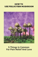 How To Use Psilocybin Mushroom: 5 Things In Common For Pain Relief And Love: Psilocybin Mushroom Growing Guide B093RMY9F9 Book Cover