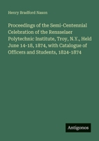 Proceedings of the Semi-Centennial Celebration of the Rensselaer Polytechnic Institute, Troy, N.Y., Held June 14-18, 1874, with Catalogue of Officers and Students, 1824-1874 3388409374 Book Cover