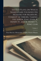Six old Plays, on Which Shakespeare Founded his Measure for Mearsure, Comedy of Errors, Taming the Shrew, King John, K. Henry IV. and K. Henry V., King Lear; Volume 2 101683506X Book Cover