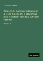 Catalogo dei manoscritti riguardanti la storia di Roma che si conservano nelle biblioteche di Padova pubbliche e private: Volume V 3563904057 Book Cover