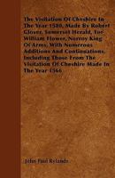 The Visitation Of Cheshire In The Year 1580, Made By Robert Glover, Somerset Herald, For William Flower, Norroy King Of Arms, With Numerous Additions And Continuations, Including Those From The Visita 1446023753 Book Cover