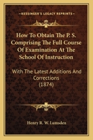 How to Obtain the P. S. Comprising the Full Course of Examination at the School of Instruction: With the Latest Additions and Corrections 1104094088 Book Cover
