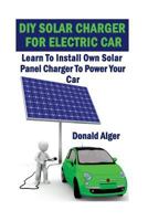 DIY Solar Charger For Electric Car: Learn To Install Own Solar Panel Charger To Power Your Car: (Energy Independence, Lower Bills & Off Grid Living) 1547027584 Book Cover