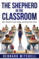 The Shepherd in the Classroom: How Teachers Lead, Guide, and Protect the Flock B0H152H48J Book Cover