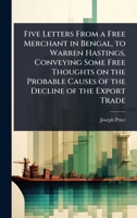 Five Letters From a Free Merchant in Bengal, to Warren Hastings, Conveying Some Free Thoughts on the Probable Causes of the Decline of the Export Trade 102407952X Book Cover