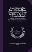 Secret History of the Court of England from the Accession of George the Third to the Death of George the Fourth: Including, Among Other Important ... Death of Princess Charlotte, Volume 1 1500247588 Book Cover