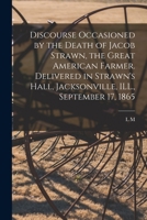 Discourse Occasioned by the Death of Jacob Strawn, the Great American Farmer. Delivered in Strawn's Hall, Jacksonville, ILL., September 17, 1865 1016840497 Book Cover
