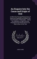 An Enquiry Into the Cause and Origin of Evil: In Which the Principal Phaenomena of Nature Are Explained According to the True Principles of Philosophy ... Being the Substance of Eight Sermons Preached 1355289513 Book Cover