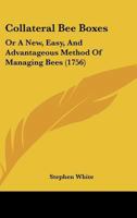 Collateral Bee-Boxes, or a New, Easy, and Advantageous Method of Managing Bees: In Which Part of the Honey Is Taken Away, in an Easy and Pleasant Manner, Without Destroying, or Much Disturbing the Bee 1120272726 Book Cover