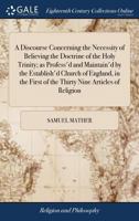 A Discourse Concerning the Necessity of Believing the Doctrine of the Holy Trinity; as Profess'd and Maintain'd by the Establish'd Church of England, ... First of the Thirty Nine Articles of Religion 1170178529 Book Cover