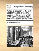 A plain explication of the first eighteen verses of the first chapter of the Gospel written by St John: with notes and observations on the same To ... of the true deity of the eternal word, ed 2 1171010168 Book Cover