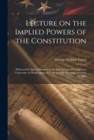 Lecture on the Implied Powers of the Constitution: Delivered by Special Request to the Law School of Georgetown University, in Washington, D.C. on Monday Evening, February 16, 1885 1022207342 Book Cover