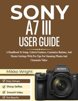 SONY A7 III USER GUIDE: A Handbook To Setup, Unlock Features, Customize Buttons, And Master Settings With Pro Tips For Stunning Photos And Cinematic Video B0GMF32ZQM Book Cover