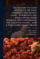 The Mystery Of Faith Opened Up; Or, Some Sermons Concerning Faith ... Whereunto Are Added Other Three Sermons, Two Concerning The Great Salvation ... And A Third Concerning Death .. 1246072645 Book Cover