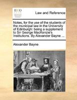 Notes, for the use of the students of the municipal law in the University of Edinburgh: being a supplement to Sir George MacKenzie's Institutions. By Alexander Bayne ... 1354516257 Book Cover