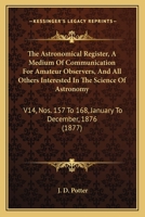 The Astronomical Register, A Medium Of Communication For Amateur Observers, And All Others Interested In The Science Of Astronomy: V14, Nos. 157 To 168, January To December, 1876 1164915878 Book Cover