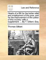 Heads of a Bill for the Better Relief and Employment of the Poor, and for the Improvement of the Police of This Country. Submitted to the ... of Both Houses of Parliament. By T. Gilbert 1170011144 Book Cover