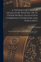 A Thoroughly British Legislature Wanted, or, in Other Words, Legislation Combining Patriotism and Popularity [microform]: Seeing That British Public Opinion in the Government is Our Only Security ... 1014803861 Book Cover