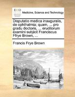 Disputatio medica inauguralis, de ophthalmia; quam, ... pro gradu doctoris, ... eruditorum examini subjicit Franciscus Ffrye Brown, ... 1170691064 Book Cover