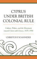 Cyprus under British Colonial Rule: Culture, Politics, and the Movement toward Union with Greece, 1878-1954 1498582044 Book Cover