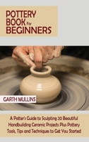 Pottery Book for Beginners: A Potter's Guide to Sculpting 20 Beautiful Handbuilding Ceramic Projects Plus Pottery Tools, Tips and Techniques to Get You Started 1952597749 Book Cover