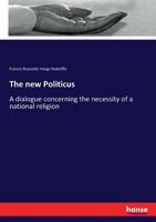 The New Politicus: A Dialogue Concerning The Necessity Of A National Religion ... Delivered Before The Constitutional Union On Tuesday, March 8, 1881... 333713419X Book Cover