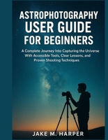 ASTROPHOTOGRAPHY USER GUIDE FOR BEGINNERS: A Complete Journey Into Capturing the Universe With Accessible Tools, Clear Lessons, and Proven Shooting ... Guide Manual for Beginners and Seniors) B0G3GS6RYF Book Cover