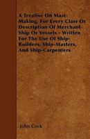 A Treatise on Mast-Making, for Every Class or Description of Merchant Ship or Vessels - Written for the Use of Ship-Builders, Ship-Masters, and Ship-Carpenters 1445549891 Book Cover