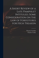 A Short Review of a Late Pamphlet Intituled, Some Consideration on the Law of Forfeitures for High Treason 1170469191 Book Cover