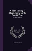 A Short History of Charlestown, for the Past 44 Years: And Other Subjects 1357862350 Book Cover