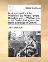 Books printed for John Walthoe in the Middle-Temple Cloysters, and J. Walthoe, junr. at the Golden Ball against the Royal Exchange in Cornhill. 1170908632 Book Cover