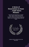 A Series of Dissertations on Some ... Anglo-Saxon Remains: Also the Coins Engraved on a Copper Plate; With a Preface Wherein the Question, Whether the Saxons Coined Any Gold or Not, Is Candidly Debate 1013315715 Book Cover