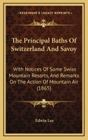 The Principal Baths Of Switzerland And Savoy: With Notices Of Some Swiss Mountain Resorts, And Remarks On The Action Of Mountain Air 1437285260 Book Cover