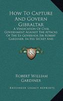 How To Capture And Govern Gibraltar: A Vindication Of Civil Government Against The Attacks Of The Ex-Governor Sir Robert Gardiner, In His Secret And Unlicensed Report 1437071767 Book Cover