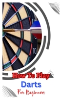 HOW TO PLAY DARTS FOR BEGINNERS: A Complete Step By Step Guide To Play Darts B0C2SDCQK8 Book Cover