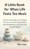 A Little Book for When Life Feels Too Much: Gentle Knowledge and Simple Practices to Ease Overwhelm, Find Steadiness, and Feel Like Yourself Again B0H2GLCT3S Book Cover