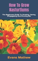 How To Grow Nasturtiums: The Beginners Guide To Growing, Caring, Propagating And Pruning Etc B0BKHPV85Y Book Cover