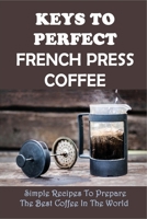 Keys To Perfect French Press Coffee: Simple Recipes To Prepare The Best Coffee In The World: The Basics Of Making Coffee Using French Press B0991LQ2DH Book Cover