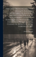 Discurso Pronunciado Por Joaquín Baranda, Secretario De Justicia E Instrucción Pública, Al Inaugurarse La Escuela Normal Para Profesores De Enseñanza ... El 24 De Febrero De 1887 1021143197 Book Cover