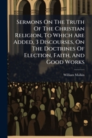 Sermons On The Truth Of The Christian Religion, To Which Are Added, 3 Discourses, On The Doctrines Of Election, Faith, And Good Works 1286133599 Book Cover