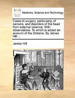 Cases In Surgery: Particularly, Of Cancers, And Disorders Of The Head From External Violence. With Observations. To Which Is Added An Account Of The Sibbens. By James Hill 1354525132 Book Cover