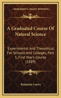 A Graduated Course Of Natural Science: Experimental And Theoretical, For Schools And Colleges, Part 1, First Year's Course 1436729378 Book Cover