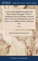 Letters of the Right Honourable Lady M---y W----y M-----e: written during her travels in Europe, Asia and Africa, to persons of distinction, men of letters, &c. in different parts of Europe, Volume 1  1179195604 Book Cover