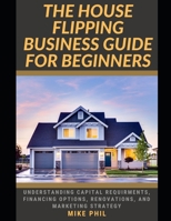 THE HOUSE FLIPPING BUSINESS GUIDE FOR BEGINNERS: Flip and Win: Understanding Capital Requirements, Financing Options, Renovation, Marketing Strategy in the Real Estate Business B0CV19HVNH Book Cover